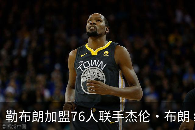 勒布朗加盟76人联手杰伦·布朗 绿军东区冲冠再添巨兽