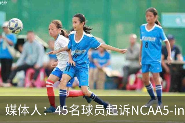 媒体人：45名球员起诉NCAA5-in-5新规胜诉 24人获禁令可再战一年