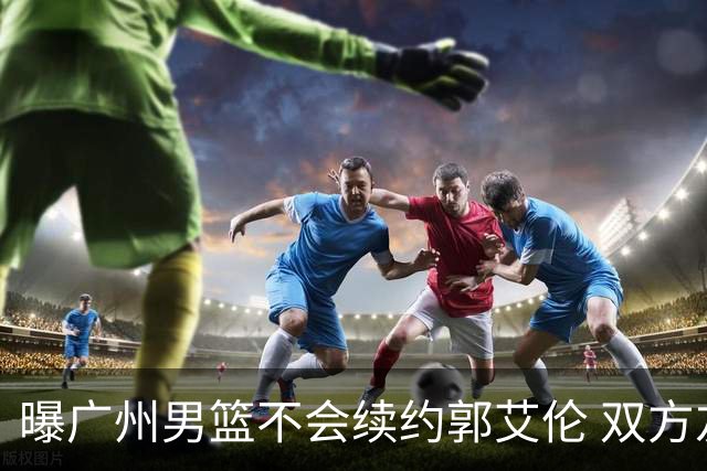 曝广州男篮不会续约郭艾伦 双方友好协商不再合作