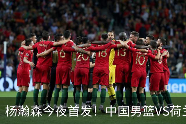 杨瀚森今夜首发！中国男篮VS荷兰，先发5人出炉：贺希宁领衔防线