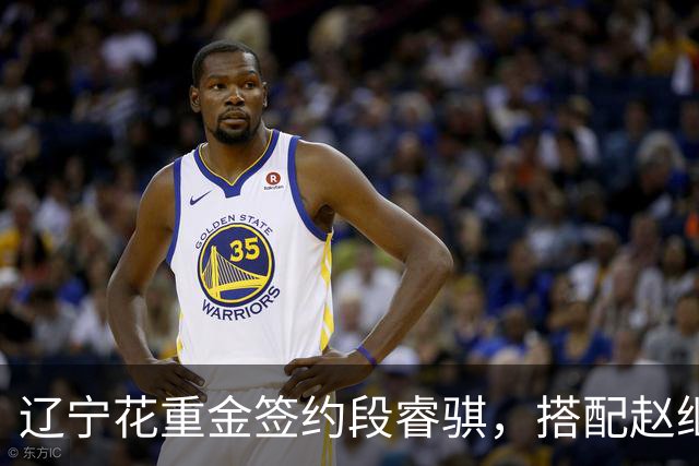 辽宁花重金签约段睿骐，搭配赵继伟获期待，双方迎来双向奔赴！